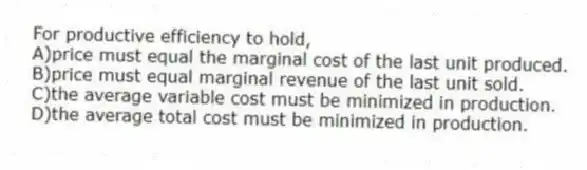 For productive efficiency to hold,
A)price must equal the marginal cost of the last unit produced.
B)price must equal marginal revenue of the last unit sold.
C)the average variable cost must be minimized in production.
D)the average total cost must be minimized in production.
