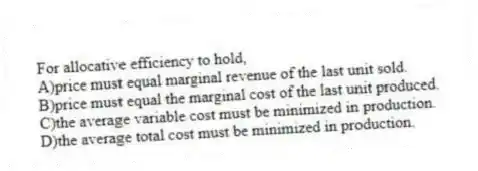 For allocative efficiency to hold,
A)price must equal marginal revenue of the last unit sold.
B)price must equal the marginal cost of the last unit produced.
C)the average variable cost must be minimized in production.
D)the average total cost must be minimized in production.