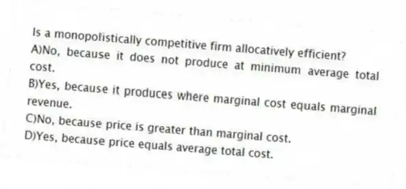 Is a monopolistically competitive firm allocatively efficient?
A)No, because it does not produce at minimum average total cost.
B)Yes, because it produces where marginal cost equals marginal revenue.
C)No, because price is greater than marginal cost.
D)Yes, because price equals average total cost.