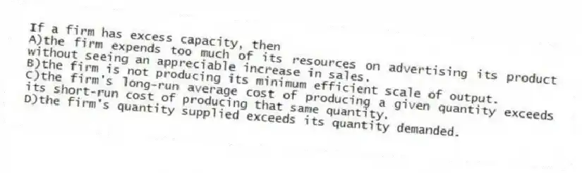If a firm has excess capacity, then
A)the firm expends too much of its resources on advertising its product without seeing an appreciable increase in sales.
B)the firm is not producing its minimum efficient scale of output.
C)the firm's long-run average cost of producing a given quantity exceeds its short-run cost of producing that same quantity.
D)the firm's quantity supplied exceeds its quantity demanded.