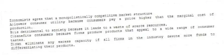 Economists agree that a monopolistically competitive market structure
A)lowers consumer utility because consumers pay a price higher than the marginal cost of production.
B)is detrimental to society because it leads to a waste of scarce resources.
C)benefits consumers because firms produce products that appeal to a wide range of consumer tastes.
D)can eliminate any excess capacity if all firms in the industry devote more funds to differentiating their products.