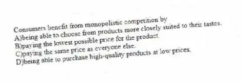 Consumers benefit from monopolistic competition by
A)being able to choose from products more closely suited to their tastes.
B)paying the lowest possible price for the product.
C)paying the same price as everyone else.
D)being able to purchase high-quality products at low prices.