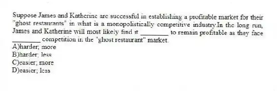 Suppose James and Katherine are successful in establishing a profitable market for their "ghost restaurants" in what is a monopolistically competitive industry.In the long run, James and Katherine will most likely find it ________ to remain profitable as they face ________ competition in the "ghost restaurant" market.
A)harder; more
B)harder; less
C)easier; more
D)easier; less