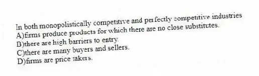 In both monopolistically competitive and perfectly competitive industries
A)firms produce products for which there are no close substitutes.
B)there are high barriers to entry.
C)there are many buyers and sellers.
D)firms are price takers.