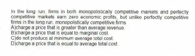 In the long run, firms in both monopolistically competitive markets and perfectly competitive markets earn zero economic profits, but unlike perfectly competitive firms in the long run, monopolistically competitive firms
A)charge a price that is greater than average revenue.
B)charge a price that is equal to marginal cost.
C)do not produce at minimum average total cost.
D)charge a price that is equal to average total cost.