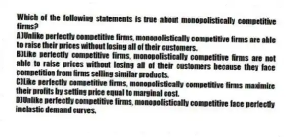 Which of the following statements is true about monopolistically competitive firms?
A)Unlike perfectly competitive firms, monopolistically competitive firms are able to raise their prices without losing all of their customers.
B)Like perfectly competitive firms, monopolistically competitive firms are not able to raise prices without losing all of their customers because they face competition from firms selling similar products.
C)Like perfectly competitive firms, monopolistically competitive firms maximize their profits by setting price equal to marginal cost.
D)Unlike perfectly competitive firms, monopolistically competitive face perfectly inelastic demand curves.