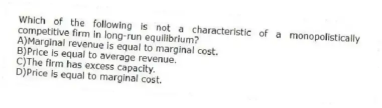 Which of the following is not a characteristic of a monopolistically competitive firm in long-run equilibrium?
A)Marginal revenue is equal to marginal cost.
B)Price is equal to average revenue.
C)The firm has excess capacity.
D)Price is equal to marginal cost.