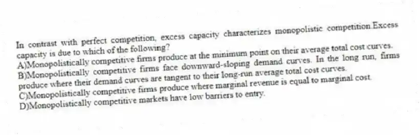 In contrast with perfect competition, excess capacity characterizes monopolistic competition.Excess capacity is due to which of the following?
A)Monopolistically competitive firms produce at the minimum point on their average total cost curves.
B)Monopolistically competitive firms face downward-sloping demand curves. In the long run, firms produce where their demand curves are tangent to their long-run average total cost curves.
C)Monopolistically competitive firms produce where marginal revenue is equal to marginal cost.
D)Monopolistically competitive markets have low barriers to entry.