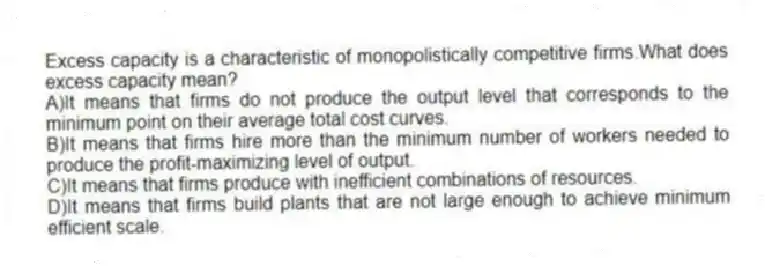 Excess capacity is a characteristic of monopolistically competitive firms.What does excess capacity mean?
A)It means that firms do not produce the output level that corresponds to the minimum point on their average total cost curves.
B)It means that firms hire more than the minimum number of workers needed to produce the profit-maximizing level of output.
C)It means that firms produce with inefficient combinations of resources.
D)It means that firms build plants that are not large enough to achieve minimum efficient scale.