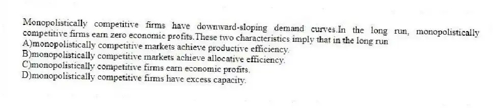 Monopolistically competitive firms have downward-sloping demand curves.In the long run, monopolistically competitive firms earn zero economic profits.These two characteristics imply that in the long run
A)monopolistically competitive markets achieve productive efficiency.
B)monopolistically competitive markets achieve allocative efficiency.
C)monopolistically competitive firms earn economic profits.
D)monopolistically competitive firms have excess capacity.