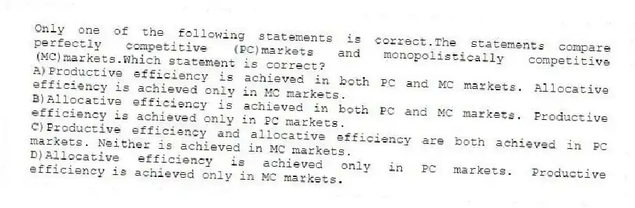 Only one of the following statements is correct.The statements compare perfectly competitive (PC)markets and monopolistically competitive (MC)markets.Which statement is correct?
A)Productive efficiency is achieved in both PC and MC markets. Allocative efficiency is achieved only in MC markets.
B)Allocative efficiency is achieved in both PC and MC markets. Productive efficiency is achieved only in PC markets.
C)Productive efficiency and allocative efficiency are both achieved in PC markets. Neither is achieved in MC markets.
D)Allocative efficiency is achieved only in PC markets. Productive efficiency is achieved only in MC markets.