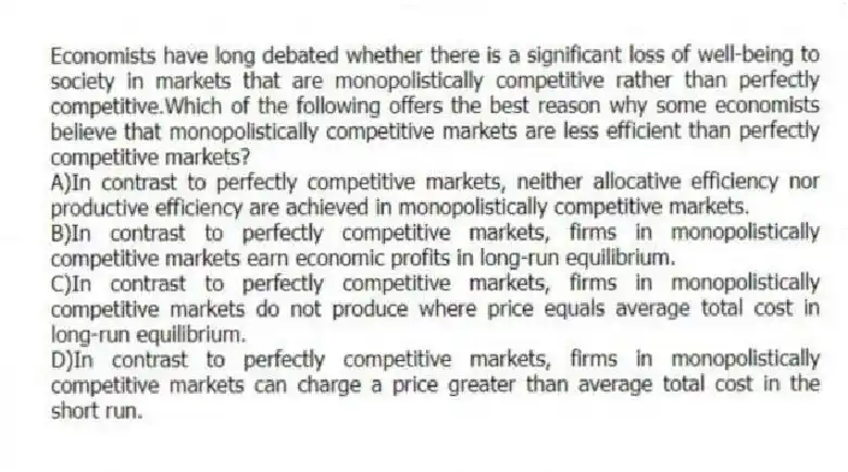 Economists have long debated whether there is a significant loss of well-being to society in markets that are monopolistically competitive rather than perfectly competitive.Which of the following offers the best reason why some economists believe that monopolistically competitive markets are less efficient than perfectly competitive markets?
A)In contrast to perfectly competitive markets, neither allocative efficiency nor productive efficiency are achieved in monopolistically competitive markets.
B)In contrast to perfectly competitive markets, firms in monopolistically competitive markets earn economic profits in long-run equilibrium.
C)In contrast to perfectly competitive markets, firms in monopolistically competitive markets do not produce where price equals average total cost in long-run equilibrium.
D)In contrast to perfectly competitive markets, firms in monopolistically competitive markets can charge a price greater than average total cost in the short run.