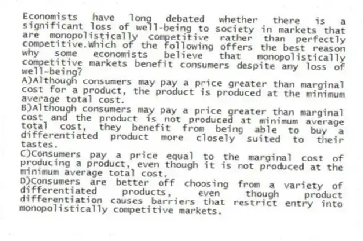 Economists have long debated whether there is a significant loss of well-being to society in markets that are monopolistically competitive rather than perfectly competitive.Which of the following offers the best reason why some economists believe that monopolistically competitive markets benefit consumers despite any loss of well-being?
A)Although consumers may pay a price greater than marginal cost for a product, the product is produced at the minimum average total cost.
B)Although consumers may pay a price greater than marginal cost and the product is not produced at minimum average total cost, they benefit from being able to buy a differentiated product more closely suited to their tastes.
C)Consumers pay a price equal to the marginal cost of producing a product, even though it is not produced at the minimum average total cost.
D)Consumers are better off choosing from a variety of differentiated products, even though product differentiation causes barriers that restrict entry into monopolistically competitive markets.