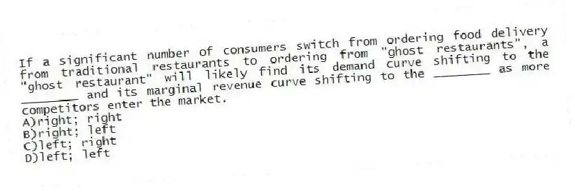 If a significant number of consumers switch from ordering food delivery from traditional restaurants to ordering from "ghost restaurants", a "ghost restaurant" will likely find its demand curve shifting to the ________ and its marginal revenue curve shifting to the ________ as more competitors enter the market.
A)right; right
B)right; left
C)left; right
D)left; left
