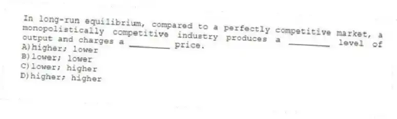 In long-run equilibrium, compared to a perfectly competitive market, a monopolistically competitive industry produces a ________ level of output and charges a ________ price.
A)higher; lower
B)lower; lower
C)lower; higher
D)higher; higher