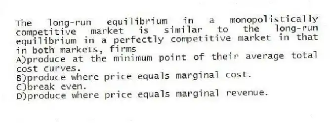 The long-run equilibrium in a monopolistically competitive market is similar to the long-run equilibrium in a perfectly competitive market in that in both markets, firms
A)produce at the minimum point of their average total cost curves.
B)produce where price equals marginal cost.
C)break even.
D)produce where price equals marginal revenue.