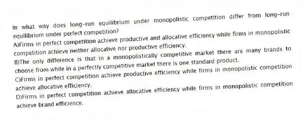 In what way does long-run equilibrium under monopolistic competition differ from long-run equilibrium under perfect competition?
A)Firms in perfect competition achieve productive and allocative efficiency while firms in monopolistic competition achieve neither allocative nor productive efficiency.
B)The only difference is that in a monopolistically competitive market there are many brands to choose from while in a perfectly competitive market there is one standard product.
C)Firms in perfect competition achieve productive efficiency while firms in monopolistic competition achieve allocative efficiency.
D)Firms in perfect competition achieve allocative efficiency while firms in monopolistic competition achieve brand efficiency.