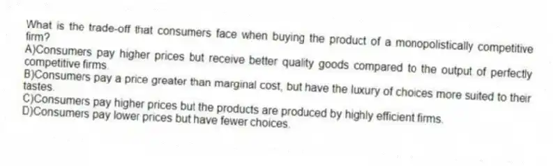 What is the trade-off that consumers face when buying the product of a monopolistically competitive firm?
A)Consumers pay higher prices but receive better quality goods compared to the output of perfectly competitive firms.
B)Consumers pay a price greater than marginal cost, but have the luxury of choices more suited to their tastes.
C)Consumers pay higher prices but the products are produced by highly efficient firms.
D)Consumers pay lower prices but have fewer choices.