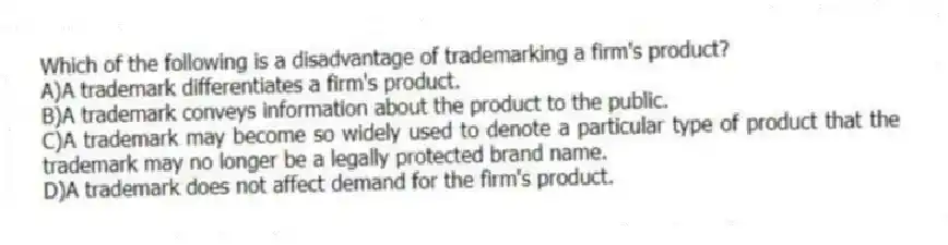 Which of the following is a disadvantage of trademarking a firm's product?
A)A trademark differentiates a firm's product.
B)A trademark conveys information about the product to the public.
C)A trademark may become so widely used to denote a particular type of product that the trademark may no longer be a legally protected brand name.
D)A trademark does not affect demand for the firm's product.