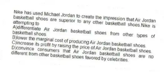 Nike has used Michael Jordan to create the impression that Air Jordan basketball shoes are superior to any other basketball shoes.Nike is attempting to
A)differentiate Air Jordan basketball shoes from other types of basketball shoes.
B)lower the marginal cost of producing Air Jordan basketball shoes.
C)increase its profit by raising the price of Air Jordan basketball shoes.
D)convince consumers that Air Jordan basketball shoes are no different from other basketball shoes favored by celebrities.
