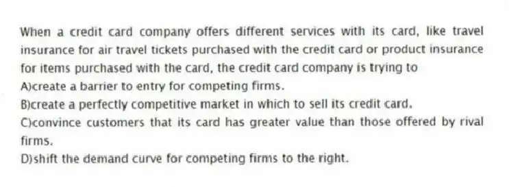 When a credit card company offers different services with its card, like travel insurance for air travel tickets purchased with the credit card or product insurance for items purchased with the card, the credit card company is trying to
A)create a barrier to entry for competing firms.
B)create a perfectly competitive market in which to sell its credit card.
C)convince customers that its card has greater value than those offered by rival firms.
D)shift the demand curve for competing firms to the right.