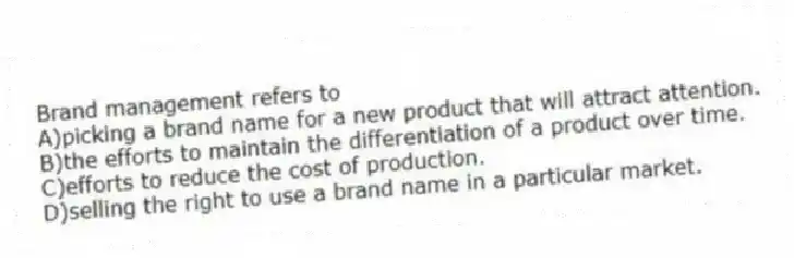 Brand management refers to
A)picking a brand name for a new product that will attract attention.
B)the efforts to maintain the differentiation of a product over time.
C)efforts to reduce the cost of production.
D)selling the right to use a brand name in a particular market.