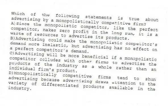 Which of the following statements is true about advertising by a monopolistically competitive firm?
A)Since the monopolistic competitor, like the perfect competitor, makes zero profit in the long run, it is a waste of resources to advertise its products.
B)Advertising could make the monopolistic competitor's demand more inelastic, but advertising has no effect on a perfect competitor's demand.
C)Advertising will be more beneficial if a monopolistic competitor colludes with other firms to advertise the products of the industry as a whole rather than an individual firm's product.
D)Monopolistically competitive firms tend to shun advertising because advertising draws attention to the variety of differentiated products available in the industry.