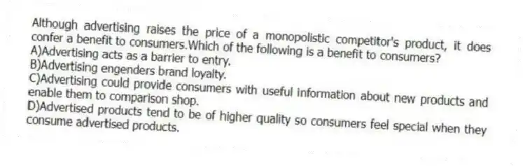Although advertising raises the price of a monopolistic competitor's product, it does confer a benefit to consumers.Which of the following is a benefit to consumers?
A)Advertising acts as a barrier to entry.
B)Advertising engenders brand loyalty.
C)Advertising could provide consumers with useful information about new products and enable them to comparison shop.
D)Advertised products tend to be of higher quality so consumers feel special when they consume advertised products.