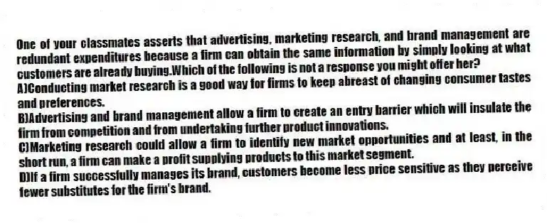 One of your classmates asserts that advertising, marketing research, and brand management are redundant expenditures because a firm can obtain the same information by simply looking at what customers are already buying.Which of the following is not a response you might offer her?
A)Conducting market research is a good way for firms to keep abreast of changing consumer tastes and preferences.
B)Advertising and brand management allow a firm to create an entry barrier which will insulate the firm from competition and from undertaking further product innovations.
C)Marketing research could allow a firm to identify new market opportunities and at least, in the short run, a firm can make a profit supplying products to this market segment.
D)If a firm successfully manages its brand, customers become less price sensitive as they perceive fewer substitutes for the firm's brand.