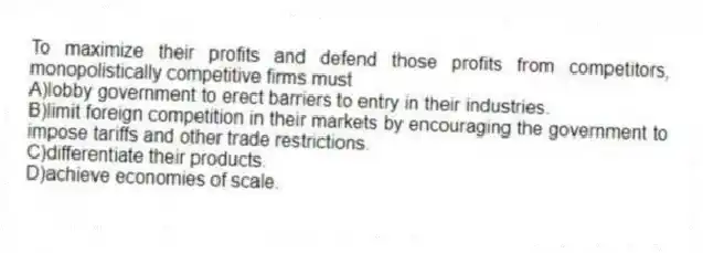 To maximize their profits and defend those profits from competitors, monopolistically competitive firms must
A)lobby government to erect barriers to entry in their industries.
B)limit foreign competition in their markets by encouraging the government to impose tariffs and other trade restrictions.
C)differentiate their products.
D)achieve economies of scale.