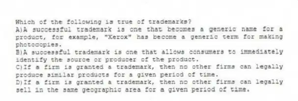 Which of the following is true of trademarks?
A)A successful trademark is one that becomes a generic name for a product, for example, "Xerox" has become a generic term for making photocopies.
B)A successful trademark is one that allows consumers to immediately identify the source or producer of the product.
C)If a firm is granted a trademark, then no other firms can legally produce similar products for a given period of time.
D)If a firm is granted a trademark, then no other firms can legally sell in the same geographic area for a given period of time.