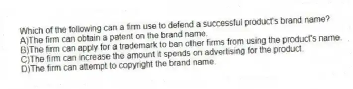 Which of the following can a firm use to defend a successful product's brand name?
A)The firm can obtain a patent on the brand name.
B)The firm can apply for a trademark to ban other firms from using the product's name.
C)The firm can increase the amount it spends on advertising for the product.
D)The firm can attempt to copyright the brand name.