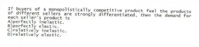 If buyers of a monopolistically competitive product feel the products of different sellers are strongly differentiated, then the demand for each seller's product is
A)perfectly inelastic.
B)perfectly elastic.
C)relatively inelastic.
D)relatively elastic.