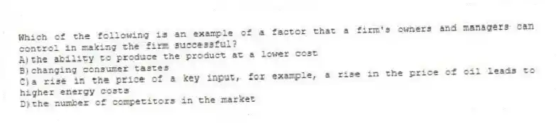 Which of the following is an example of a factor that a firm's owners and managers can control in making the firm successful?
A)the ability to produce the product at a lower cost
B)changing consumer tastes
C)a rise in the price of a key input, for example, a rise in the price of oil leads to higher energy costs
D)the number of competitors in the market