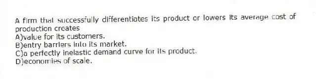 A firm that successfully differentiates its product or lowers its average cost of production creates
A)value for its customers.
B)entry barriers into its market.
C)a perfectly inelastic demand curve for its product.
D)economies of scale.