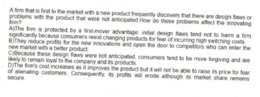 A firm that is first to the market with a new product frequently discovers that there are design flaws or problems with the product that were not anticipated.How do these problems affect the innovating firm?
A)The firm is protected by a first-mover advantage: initial design flaws tend not to harm a firm significantly because consumers resist changing products for fear of incurring high switching costs.
B)They reduce profits for the new innovations and open the door to competitors who can enter the new market with a better product.
C)Because these design flaws were not anticipated, consumers tend to be more forgiving and are likely to remain loyal to the company and its products.
D)The firm's cost increases as it improves the product but it will not be able to raise its price for fear of alienating customers. Consequently, its profits will erode although its market share remains secure.