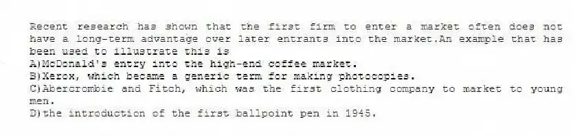 Recent research has shown that the first firm to enter a market often does not have a long-term advantage over later entrants into the market.An example that has been used to illustrate this is
A)McDonald's entry into the high-end coffee market.
B)Xerox, which became a generic term for making photocopies.
C)Abercrombie and Fitch, which was the first clothing company to market to young men.
D)the introduction of the first ballpoint pen in 1945.
