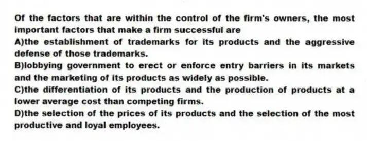 Of the factors that are within the control of the firm's owners, the most important factors that make a firm successful are
A)the establishment of trademarks for its products and the aggressive defense of those trademarks.
B)lobbying government to erect or enforce entry barriers in its markets and the marketing of its products as widely as possible.
C)the differentiation of its products and the production of products at a lower average cost than competing firms.
D)the selection of the prices of its products and the selection of the most productive and loyal employees.