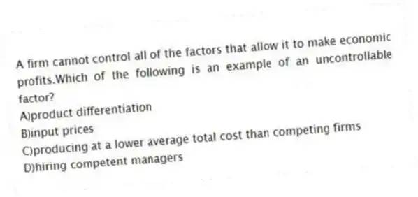 A firm cannot control all of the factors that allow it to make economic profits.Which of the following is an example of an uncontrollable factor?
A)product differentiation
B)input prices
C)producing at a lower average total cost than competing firms
D)hiring competent managers