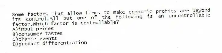 Some factors that allow firms to make economic profits are beyond its control.All but one of the following is an uncontrollable factor.Which factor is controllable?
A)input prices
B)consumer tastes
C)chance events
D)product differentiation