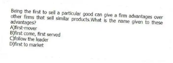 Being the first to sell a particular good can give a firm advantages over other firms that sell similar products.What is the name given to these advantages?
A)first-mover
B)first come, first served
C)follow the leader
D)first to market