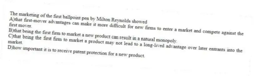 The marketing of the first ballpoint pen by Milton Reynolds showed
A)that first-mover advantages can make it more difficult for new firms to enter a market and compete against the first mover.
B)that being the first firm to market a new product can result in a natural monopoly.
C)that being the first firm to market a product may not lead to a long-lived advantage over later entrants into the market.
D)how important it is to receive patent protection for a new product.