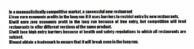 In a monopolistically competitive market, a successful new restaurant
A)can earn economic profits in the long run if it uses barriers to restrict entry by new restaurants.
B)will earn zero economic profit in the long run because of free entry, but competition will lead restaurants to offer different versions of the same product.
C)will face high entry barriers because of health and safety regulations to which all restaurants are subject.
D)must obtain a trademark to ensure that it will break even in the long run.
