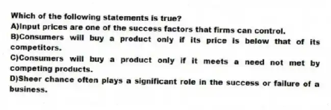 Which of the following statements is true?
A)Input prices are one of the success factors that firms can control.
B)Consumers will buy a product only if its price is below that of its competitors.
C)Consumers will buy a product only if it meets a need not met by competing products.
D)Sheer chance often plays a significant role in the success or failure of a business.