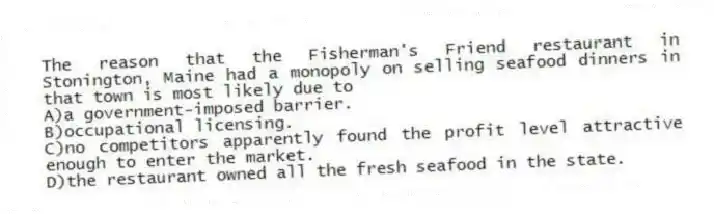 The reason that the Fisherman's Friend restaurant in Stonington, Maine had a monopoly on selling seafood dinners in that town is most likely due to
A)a government-imposed barrier.
B)occupational licensing.
C)no competitors apparently found the profit level attractive enough to enter the market.
D)the restaurant owned all the fresh seafood in the state.