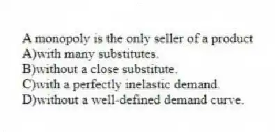 A monopoly is the only seller of a product
A)with many substitutes.
B)without a close substitute.
C)with a perfectly inelastic demand.
D)without a well-defined demand curve.
