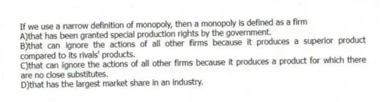 If we use a narrow definition of monopoly, then a monopoly is defined as a firm
A)that has been granted special production rights by the government.
B)that can ignore the actions of all other firms because it produces a superior product compared to its rivals' products.
C)that can ignore the actions of all other firms because it produces a product for which there are no close substitutes.
D)that has the largest market share in an industry.
