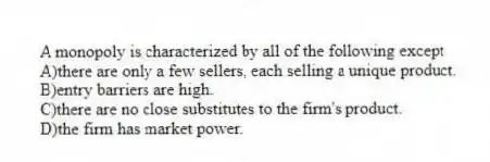 A monopoly is characterized by all of the following except
A)there are only a few sellers, each selling a unique product.
B)entry barriers are high.
C)there are no close substitutes to the firm's product.
D)the firm has market power.