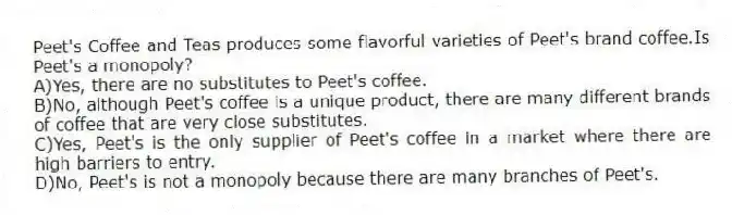 Peet's Coffee and Teas produces some flavorful varieties of Peet's brand coffee.Is Peet's a monopoly?
A)Yes, there are no substitutes to Peet's coffee.
B)No, although Peet's coffee is a unique product, there are many different brands of coffee that are very close substitutes.
C)Yes, Peet's is the only supplier of Peet's coffee in a market where there are high barriers to entry.
D)No, Peet's is not a monopoly because there are many branches of Peet's.