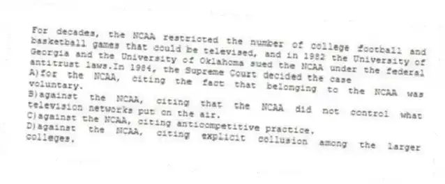 For decades, the NCAA restricted the number of college football and basketball games that could be televised, and in 1982 the University of Georgia and the University of Oklahoma sued the NCAA under the federal antitrust laws.In 1984, the Supreme Court decided the case
A)for the NCAA, citing the fact that belonging to the NCAA was voluntary.
B)against the NCAA, citing that the NCAA did not control what television networks put on the air.
C)against the NCAA, citing anticompetitive practice.
D)against the NCAA, citing explicit collusion among the larger colleges.